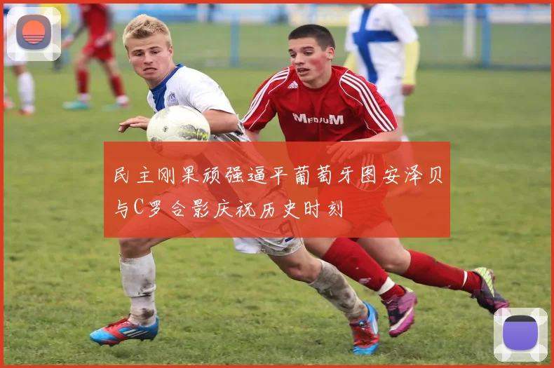 民主刚果顽强逼平葡萄牙图安泽贝与C罗合影庆祝历史时刻
