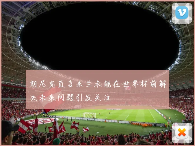 朗尼克直言米兰未能在世界杯前解决未来问题引发关注