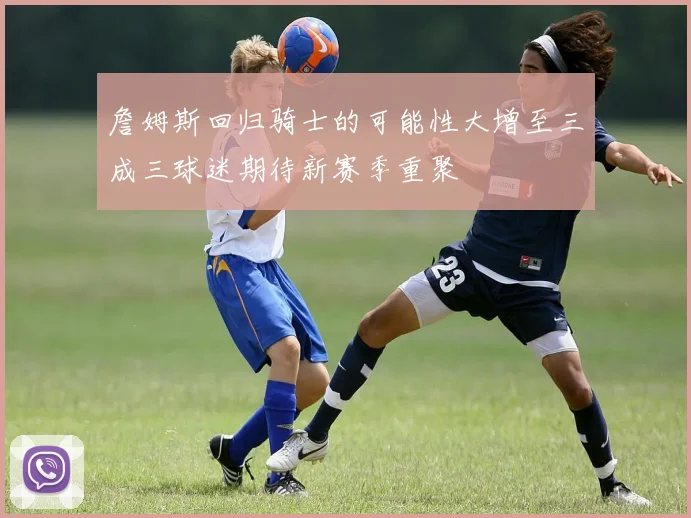 詹姆斯回归骑士的可能性大增至三成三球迷期待新赛季重聚