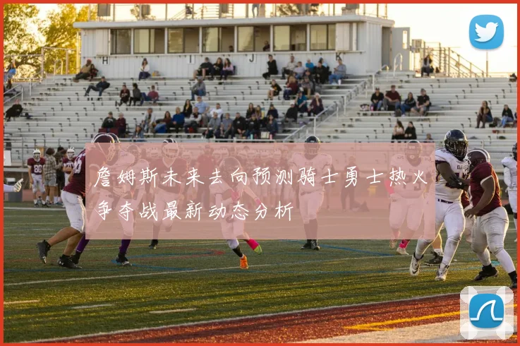 詹姆斯未来去向预测骑士勇士热火争夺战最新动态分析