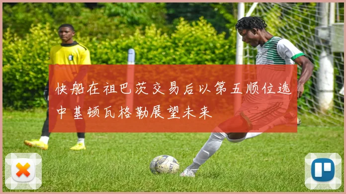 快船在祖巴茨交易后以第五顺位选中基顿瓦格勒展望未来