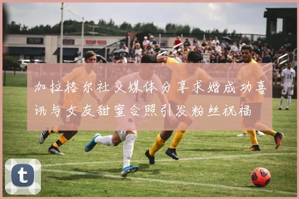 加拉格尔社交媒体分享求婚成功喜讯与女友甜蜜合照引发粉丝祝福