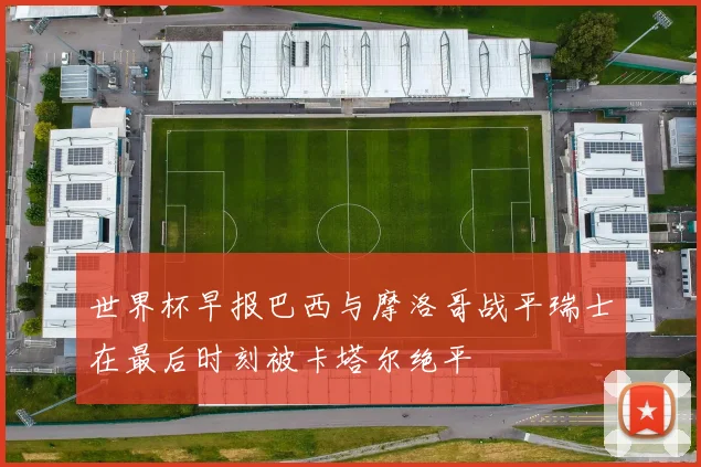 世界杯早报巴西与摩洛哥战平瑞士在最后时刻被卡塔尔绝平