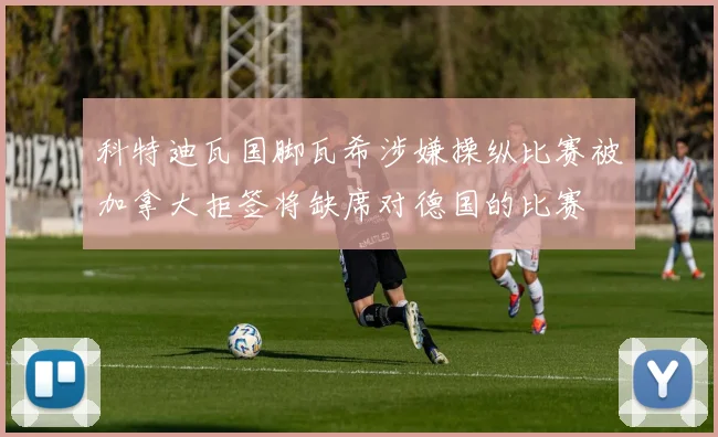 科特迪瓦国脚瓦希涉嫌操纵比赛被加拿大拒签将缺席对德国的比赛