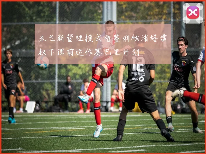 米兰新管理模式借鉴利物浦塔雷囧叔下课前运作赛巴里计划