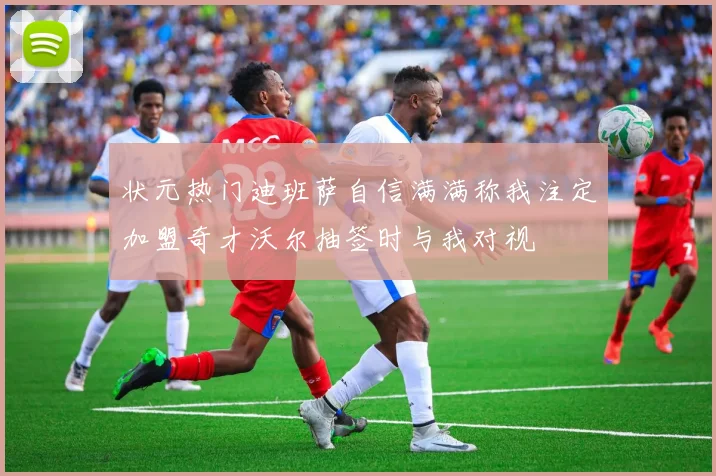 状元热门迪班萨自信满满称我注定加盟奇才沃尔抽签时与我对视