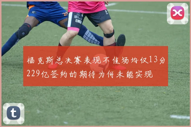 福克斯总决赛表现不佳场均仅13分229亿签约的期待为何未能实现