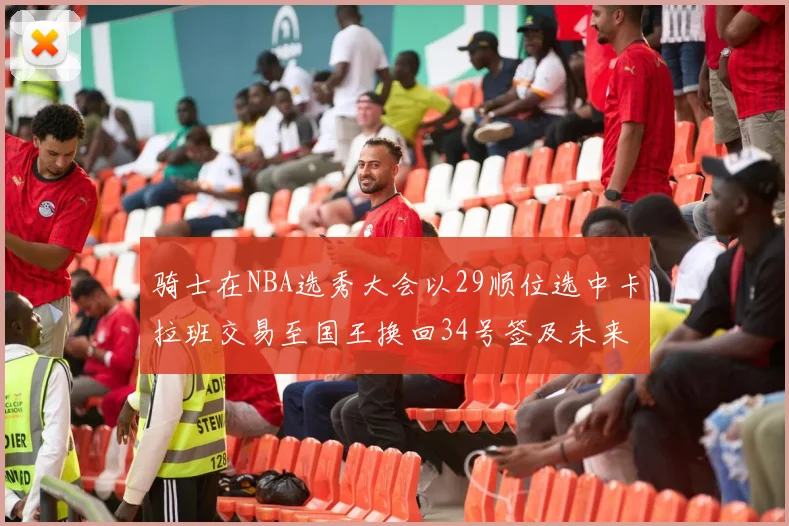 骑士在NBA选秀大会以29顺位选中卡拉班交易至国王换回34号签及未来一轮选秀权