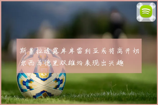 斯基拉透露库库雷利亚或将离开切尔西马德里双雄均表现出兴趣