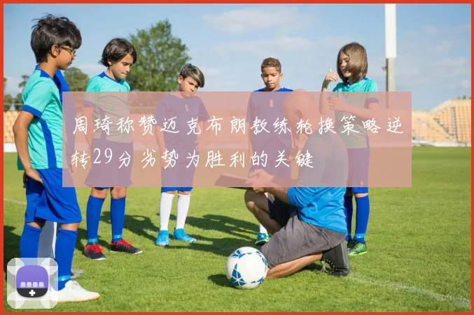 周琦称赞迈克布朗教练轮换策略逆转29分劣势为胜利的关键